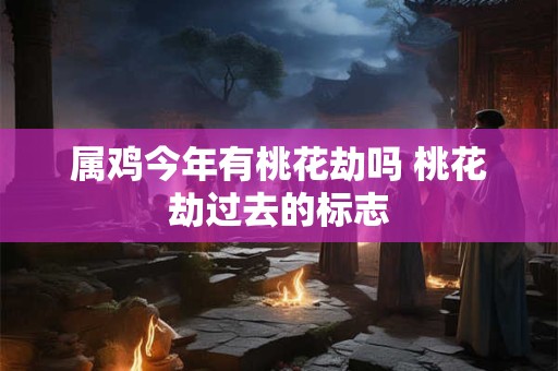 属鸡今年有桃花劫吗 桃花劫过去的标志