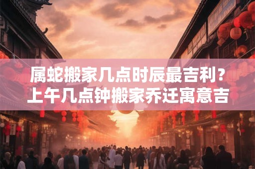 属蛇搬家几点时辰最吉利？上午几点钟搬家乔迁寓意吉利