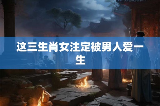 这三生肖女注定被男人爱一生