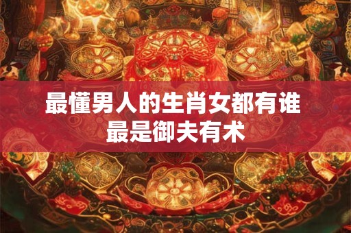 最懂男人的生肖女都有谁 最是御夫有术