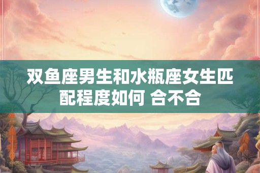 双鱼座男生和水瓶座女生匹配程度如何 合不合