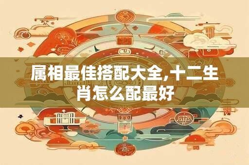 属相最佳搭配大全,十二生肖怎么配最好