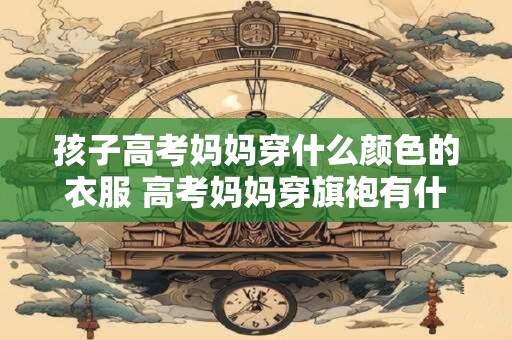 孩子高考妈妈穿什么颜色的衣服 高考妈妈穿旗袍有什么讲究