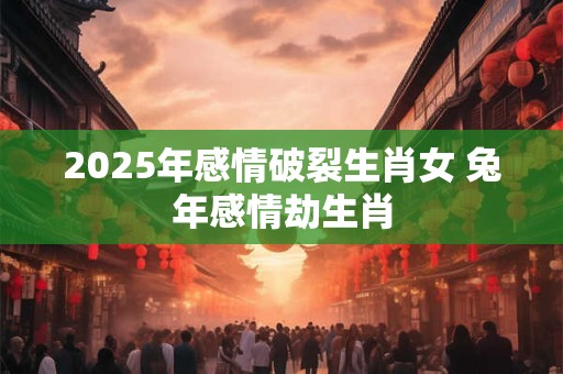 2025年感情破裂生肖女 兔年感情劫生肖