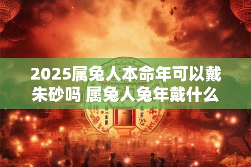 2025属兔人本命年可以戴朱砂吗 属兔人兔年戴什么好