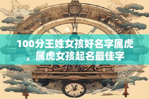 100分王姓女孩好名字属虎，属虎女孩起名最佳字