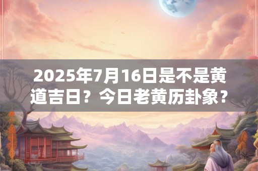 2025年7月16日是不是黄道吉日？今日老黄历卦象？