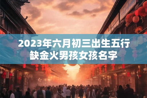 2023年六月初三出生五行缺金火男孩女孩名字