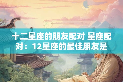 十二星座的朋友配对 星座配对：12星座的最佳朋友是谁呢？