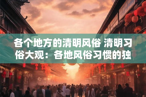 各个地方的清明风俗 清明习俗大观：各地风俗习惯的独特魅力