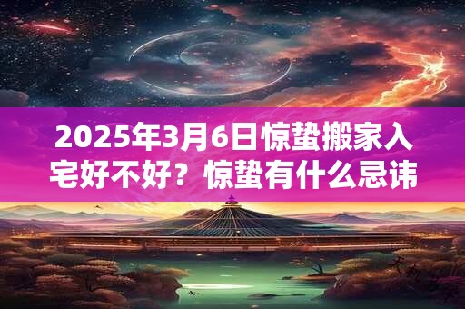 2025年3月6日惊蛰搬家入宅好不好？惊蛰有什么忌讳和讲究？