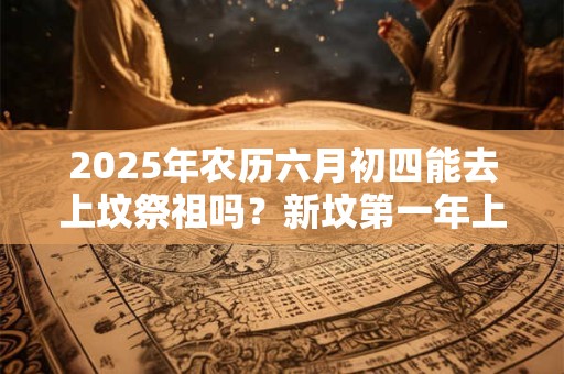 2025年农历六月初四能去上坟祭祖吗？新坟第一年上坟注意事项