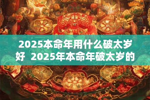 2025本命年用什么破太岁好  2025年本命年破太岁的最佳方法