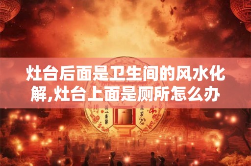 灶台后面是卫生间的风水化解,灶台上面是厕所怎么办