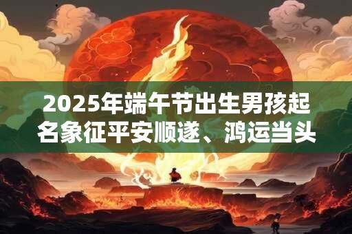 2025年端午节出生男孩起名象征平安顺遂、鸿运当头