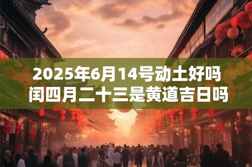 2025年6月14号动土好吗 闰四月二十三是黄道吉日吗