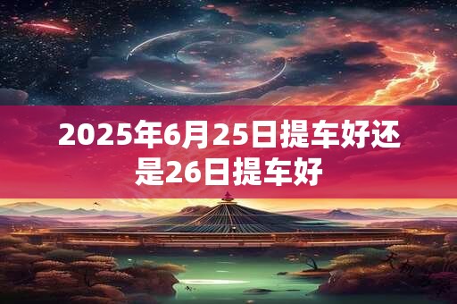 2025年6月25日提车好还是26日提车好