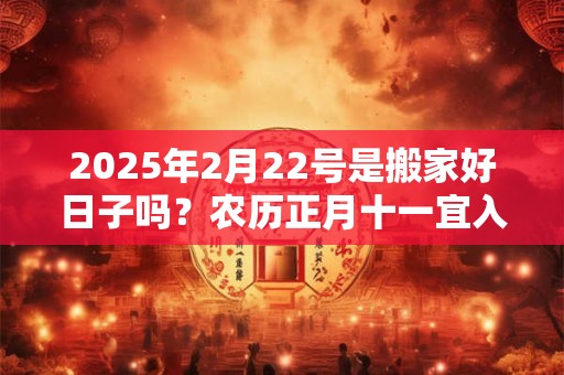 2025年2月22号是搬家好日子吗？农历正月十一宜入宅吗