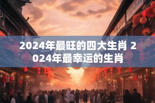 2024年最旺的四大生肖 2024年最幸运的生肖