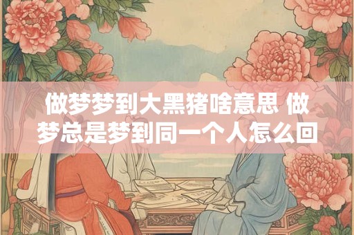 做梦梦到大黑猪啥意思 做梦总是梦到同一个人怎么回事