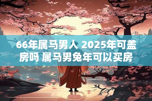 66年属马男人 2025年可盖房吗 属马男兔年可以买房吗
