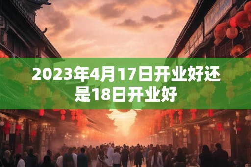 2023年4月17日开业好还是18日开业好