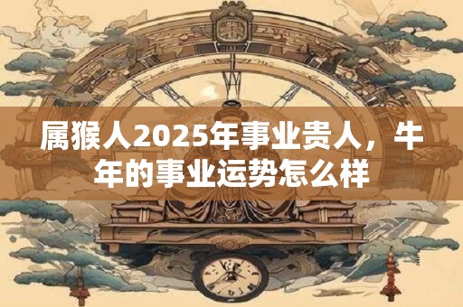 属猴人2025年事业贵人，牛年的事业运势怎么样