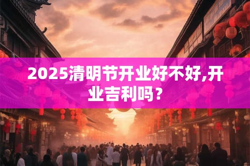 2025清明节开业好不好,开业吉利吗？