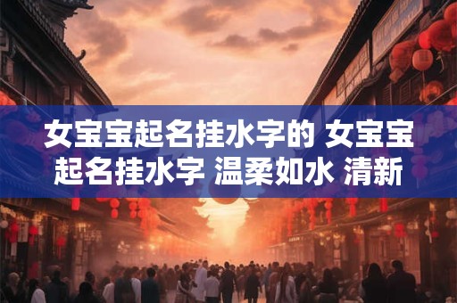 女宝宝起名挂水字的 女宝宝起名挂水字 温柔如水 清新脱俗