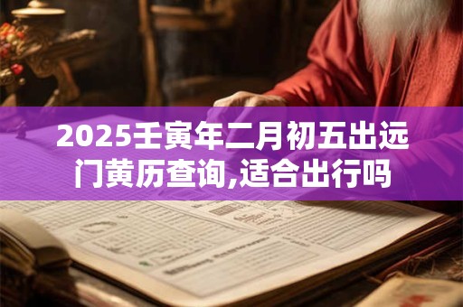 2025壬寅年二月初五出远门黄历查询,适合出行吗