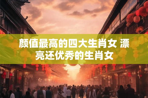 颜值最高的四大生肖女 漂亮还优秀的生肖女