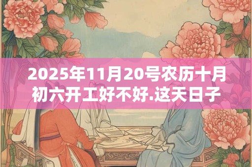 2025年11月20号农历十月初六开工好不好.这天日子好吗？
