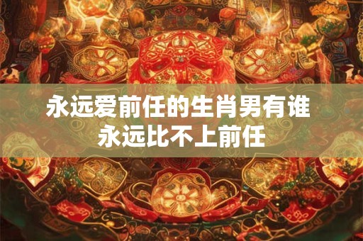 永远爱前任的生肖男有谁 永远比不上前任
