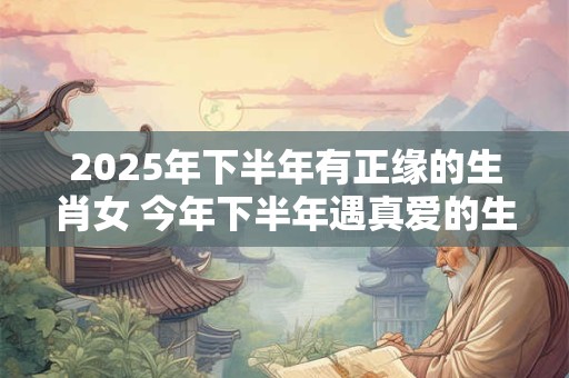 2026年下半年有正缘的生肖女 今年下半年遇真爱的生肖 2026年下半年有正缘的生肖女 今年下半年遇真爱的生肖