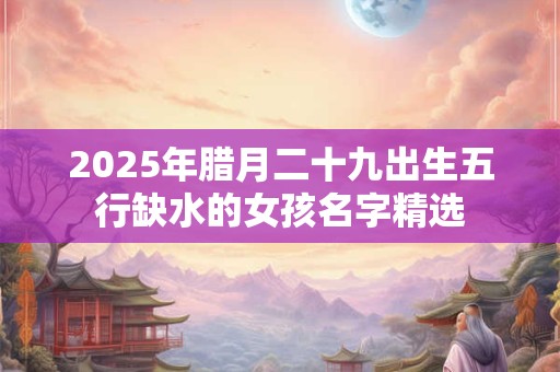 2025年腊月二十九出生五行缺水的女孩名字精选 2025年腊月二十九出生五行缺水的女孩名字精选