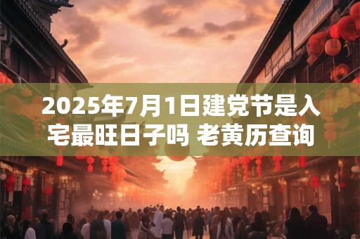 2025年7月1日建党节是入宅最旺日子吗 老黄历查询