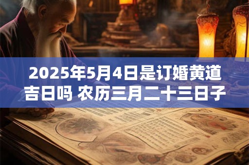 2025年5月4日是订婚黄道吉日吗 农历三月二十三日子好吗