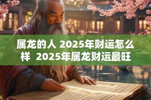 属龙的人 2025年财运怎么样  2025年属龙财运最旺