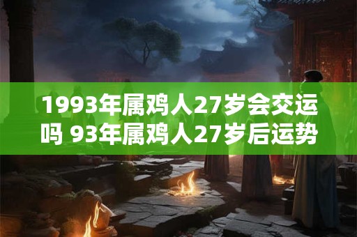 1993年属鸡人27岁会交运吗 93年属鸡人27岁后运势 1993年属鸡人27岁会交运吗 93年属鸡人27岁后运势