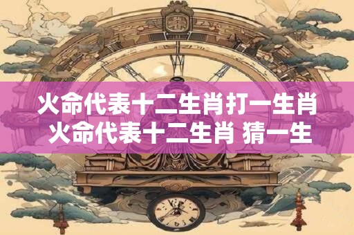 火命代表十二生肖打一生肖 火命代表十二生肖 猜一生肖！