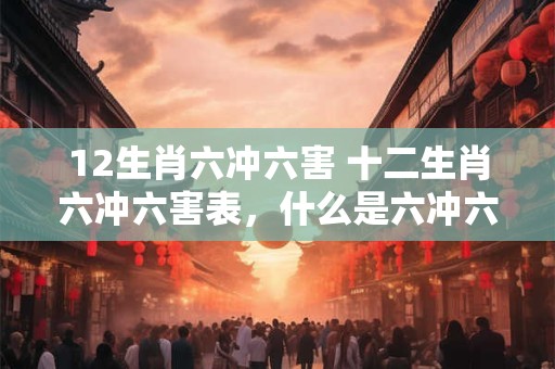 12生肖六冲六害 十二生肖六冲六害表，什么是六冲六害三刑