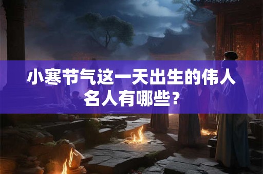 小寒节气这一天出生的伟人名人有哪些？