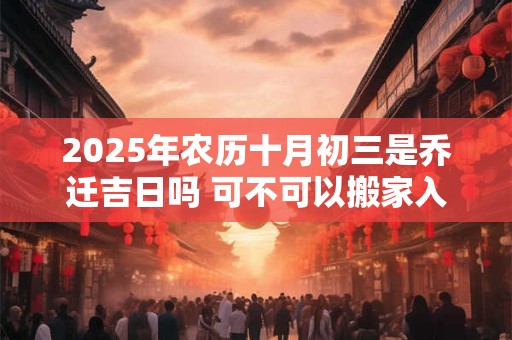 2025年农历十月初三是乔迁吉日吗 可不可以搬家入宅