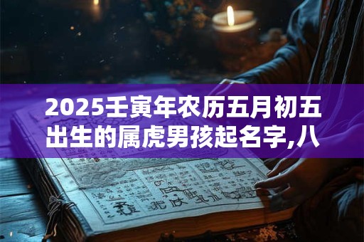 2025壬寅年农历五月初五出生的属虎男孩起名字,八字算命