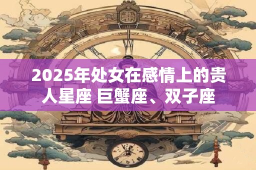 2025年处女在感情上的贵人星座 巨蟹座、双子座