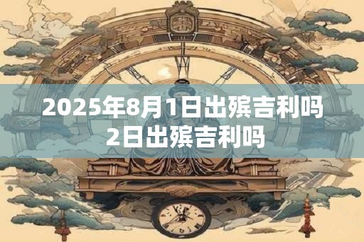 2025年8月1日出殡吉利吗 2日出殡吉利吗