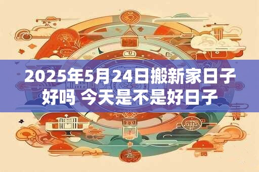 2025年5月24日搬新家日子好吗 今天是不是好日子