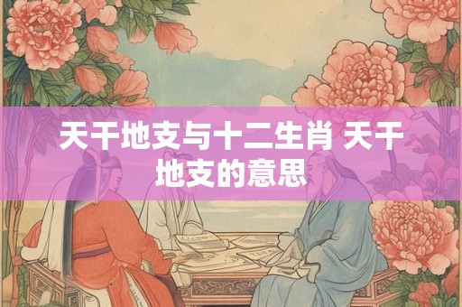 天干地支与十二生肖 天干地支的意思