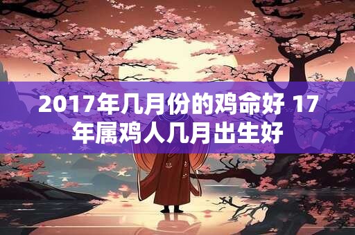 2017年几月份的鸡命好 17年属鸡人几月出生好