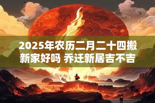 2025年农历二月二十四搬新家好吗 乔迁新居吉不吉利